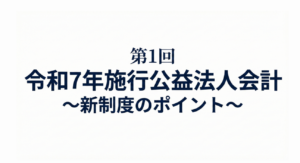 【第1回】令和7年施行公益法人会計～新制度のポイント～